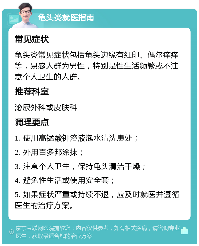 龟头炎就医指南 常见症状 龟头炎常见症状包括龟头边缘有红印、偶尔痒痒等，易感人群为男性，特别是性生活频繁或不注意个人卫生的人群。 推荐科室 泌尿外科或皮肤科 调理要点 1. 使用高锰酸钾溶液泡水清洗患处； 2. 外用百多邦涂抹； 3. 注意个人卫生，保持龟头清洁干燥； 4. 避免性生活或使用安全套； 5. 如果症状严重或持续不退，应及时就医并遵循医生的治疗方案。