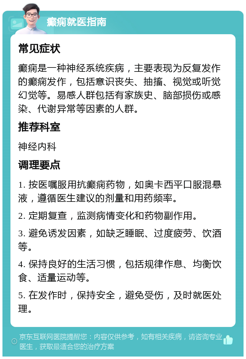 癫痫就医指南 常见症状 癫痫是一种神经系统疾病，主要表现为反复发作的癫痫发作，包括意识丧失、抽搐、视觉或听觉幻觉等。易感人群包括有家族史、脑部损伤或感染、代谢异常等因素的人群。 推荐科室 神经内科 调理要点 1. 按医嘱服用抗癫痫药物，如奥卡西平口服混悬液，遵循医生建议的剂量和用药频率。 2. 定期复查，监测病情变化和药物副作用。 3. 避免诱发因素，如缺乏睡眠、过度疲劳、饮酒等。 4. 保持良好的生活习惯，包括规律作息、均衡饮食、适量运动等。 5. 在发作时，保持安全，避免受伤，及时就医处理。