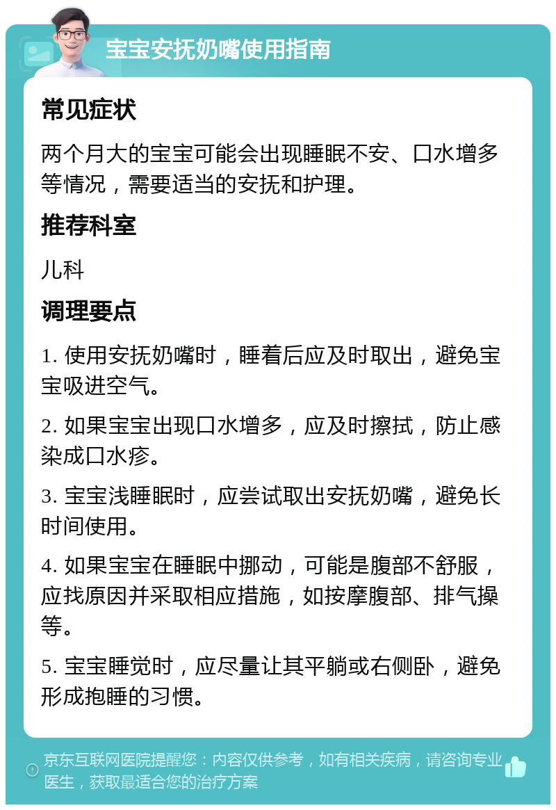 宝宝安抚奶嘴使用指南 常见症状 两个月大的宝宝可能会出现睡眠不安、口水增多等情况，需要适当的安抚和护理。 推荐科室 儿科 调理要点 1. 使用安抚奶嘴时，睡着后应及时取出，避免宝宝吸进空气。 2. 如果宝宝出现口水增多，应及时擦拭，防止感染成口水疹。 3. 宝宝浅睡眠时，应尝试取出安抚奶嘴，避免长时间使用。 4. 如果宝宝在睡眠中挪动，可能是腹部不舒服，应找原因并采取相应措施，如按摩腹部、排气操等。 5. 宝宝睡觉时，应尽量让其平躺或右侧卧，避免形成抱睡的习惯。