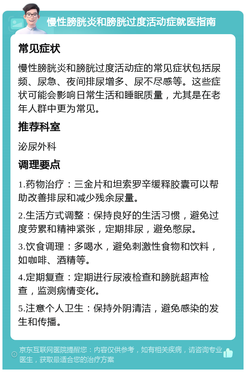 慢性膀胱炎和膀胱过度活动症就医指南 常见症状 慢性膀胱炎和膀胱过度活动症的常见症状包括尿频、尿急、夜间排尿增多、尿不尽感等。这些症状可能会影响日常生活和睡眠质量，尤其是在老年人群中更为常见。 推荐科室 泌尿外科 调理要点 1.药物治疗：三金片和坦索罗辛缓释胶囊可以帮助改善排尿和减少残余尿量。 2.生活方式调整：保持良好的生活习惯，避免过度劳累和精神紧张，定期排尿，避免憋尿。 3.饮食调理：多喝水，避免刺激性食物和饮料，如咖啡、酒精等。 4.定期复查：定期进行尿液检查和膀胱超声检查，监测病情变化。 5.注意个人卫生：保持外阴清洁，避免感染的发生和传播。