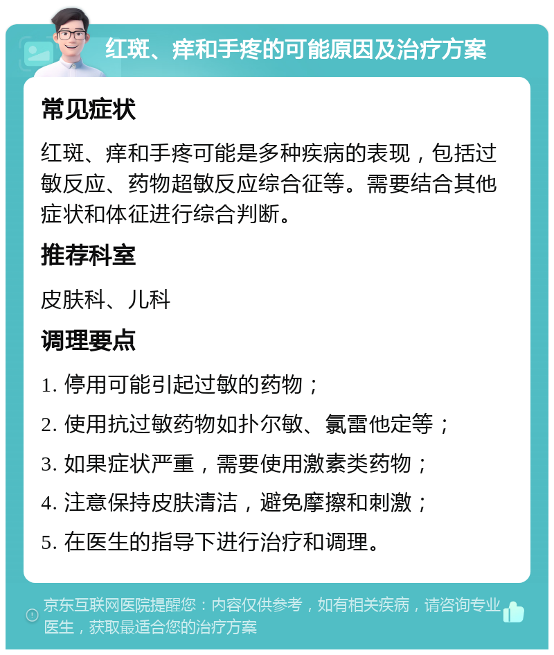 红斑、痒和手疼的可能原因及治疗方案 常见症状 红斑、痒和手疼可能是多种疾病的表现，包括过敏反应、药物超敏反应综合征等。需要结合其他症状和体征进行综合判断。 推荐科室 皮肤科、儿科 调理要点 1. 停用可能引起过敏的药物； 2. 使用抗过敏药物如扑尔敏、氯雷他定等； 3. 如果症状严重，需要使用激素类药物； 4. 注意保持皮肤清洁，避免摩擦和刺激； 5. 在医生的指导下进行治疗和调理。