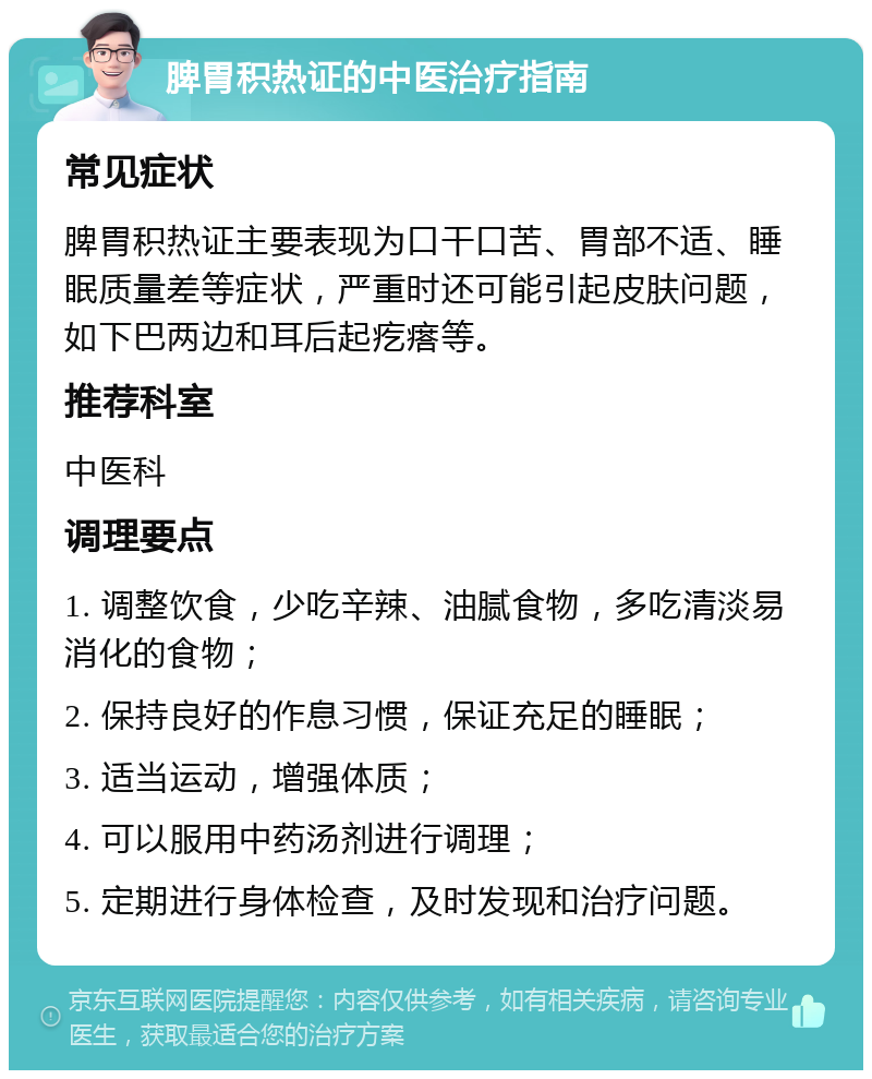 脾胃积热证的中医治疗指南 常见症状 脾胃积热证主要表现为口干口苦、胃部不适、睡眠质量差等症状，严重时还可能引起皮肤问题，如下巴两边和耳后起疙瘩等。 推荐科室 中医科 调理要点 1. 调整饮食，少吃辛辣、油腻食物，多吃清淡易消化的食物； 2. 保持良好的作息习惯，保证充足的睡眠； 3. 适当运动，增强体质； 4. 可以服用中药汤剂进行调理； 5. 定期进行身体检查，及时发现和治疗问题。