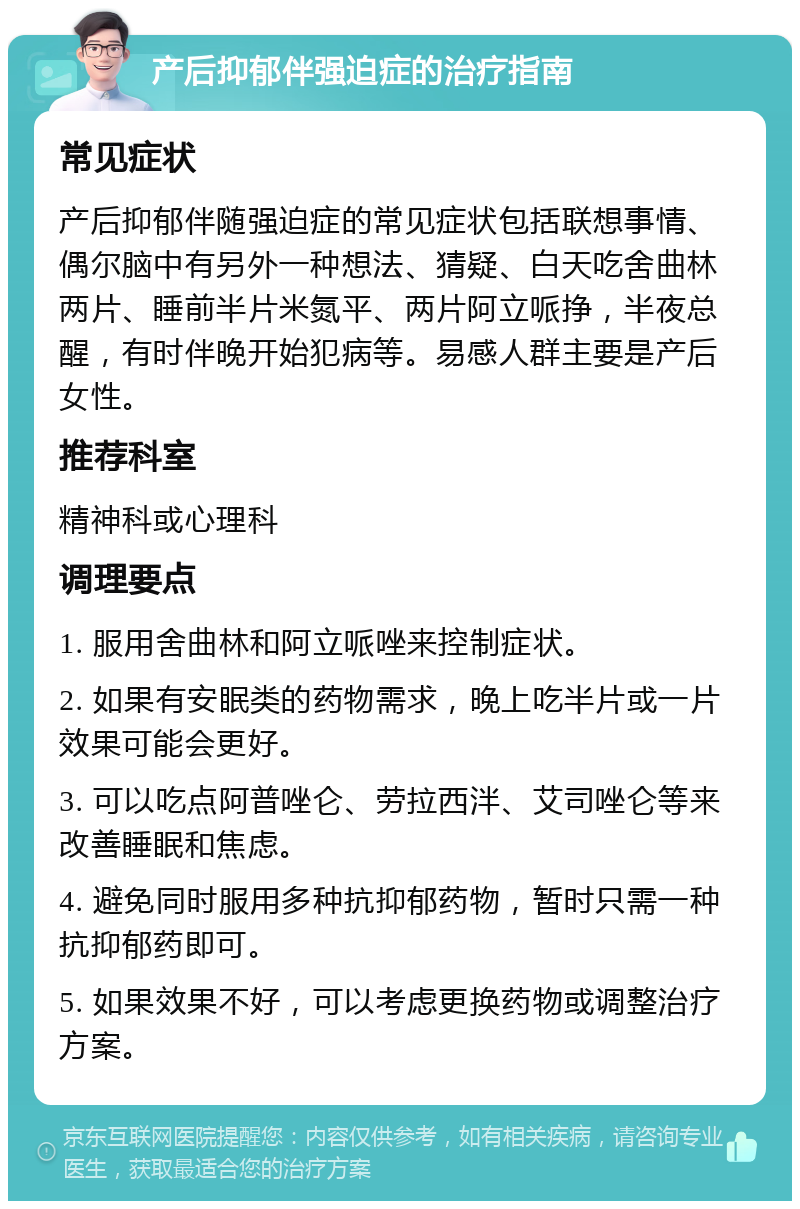 产后抑郁伴强迫症的治疗指南 常见症状 产后抑郁伴随强迫症的常见症状包括联想事情、偶尔脑中有另外一种想法、猜疑、白天吃舍曲林两片、睡前半片米氮平、两片阿立哌挣，半夜总醒，有时伴晚开始犯病等。易感人群主要是产后女性。 推荐科室 精神科或心理科 调理要点 1. 服用舍曲林和阿立哌唑来控制症状。 2. 如果有安眠类的药物需求，晚上吃半片或一片效果可能会更好。 3. 可以吃点阿普唑仑、劳拉西泮、艾司唑仑等来改善睡眠和焦虑。 4. 避免同时服用多种抗抑郁药物，暂时只需一种抗抑郁药即可。 5. 如果效果不好，可以考虑更换药物或调整治疗方案。