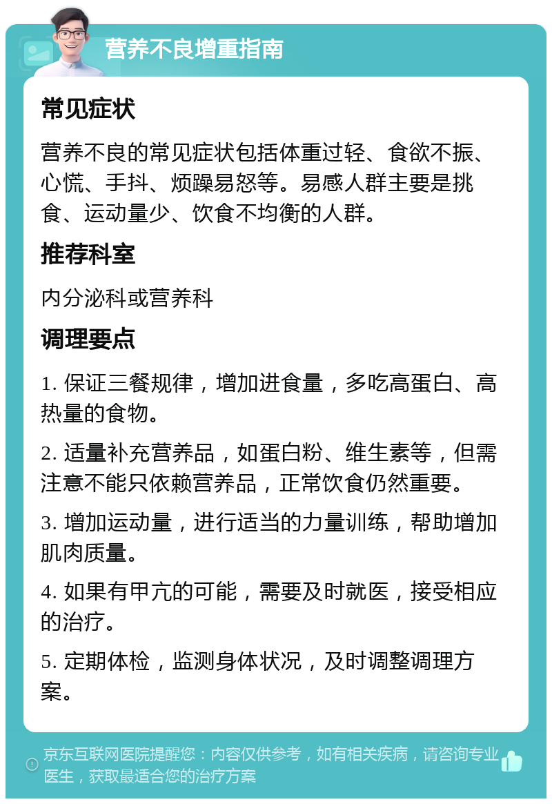 营养不良增重指南 常见症状 营养不良的常见症状包括体重过轻、食欲不振、心慌、手抖、烦躁易怒等。易感人群主要是挑食、运动量少、饮食不均衡的人群。 推荐科室 内分泌科或营养科 调理要点 1. 保证三餐规律，增加进食量，多吃高蛋白、高热量的食物。 2. 适量补充营养品，如蛋白粉、维生素等，但需注意不能只依赖营养品，正常饮食仍然重要。 3. 增加运动量，进行适当的力量训练，帮助增加肌肉质量。 4. 如果有甲亢的可能，需要及时就医，接受相应的治疗。 5. 定期体检，监测身体状况，及时调整调理方案。