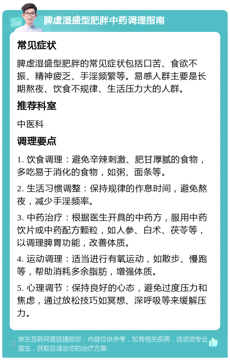 脾虚湿盛型肥胖中药调理指南 常见症状 脾虚湿盛型肥胖的常见症状包括口苦、食欲不振、精神疲乏、手淫频繁等。易感人群主要是长期熬夜、饮食不规律、生活压力大的人群。 推荐科室 中医科 调理要点 1. 饮食调理：避免辛辣刺激、肥甘厚腻的食物，多吃易于消化的食物，如粥、面条等。 2. 生活习惯调整：保持规律的作息时间，避免熬夜，减少手淫频率。 3. 中药治疗：根据医生开具的中药方，服用中药饮片或中药配方颗粒，如人参、白术、茯苓等，以调理脾胃功能，改善体质。 4. 运动调理：适当进行有氧运动，如散步、慢跑等，帮助消耗多余脂肪，增强体质。 5. 心理调节：保持良好的心态，避免过度压力和焦虑，通过放松技巧如冥想、深呼吸等来缓解压力。