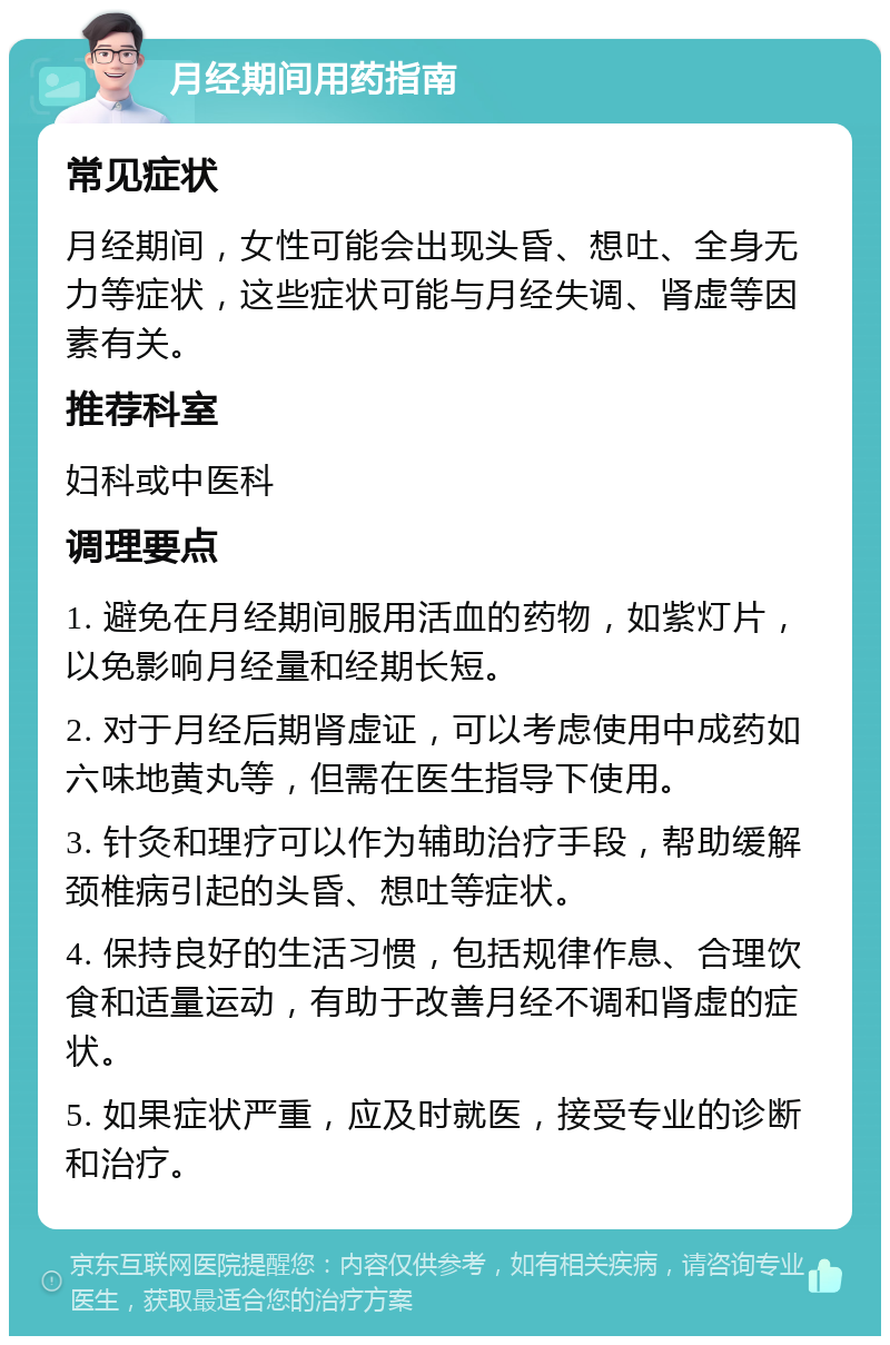 月经期间用药指南 常见症状 月经期间，女性可能会出现头昏、想吐、全身无力等症状，这些症状可能与月经失调、肾虚等因素有关。 推荐科室 妇科或中医科 调理要点 1. 避免在月经期间服用活血的药物，如紫灯片，以免影响月经量和经期长短。 2. 对于月经后期肾虚证，可以考虑使用中成药如六味地黄丸等，但需在医生指导下使用。 3. 针灸和理疗可以作为辅助治疗手段，帮助缓解颈椎病引起的头昏、想吐等症状。 4. 保持良好的生活习惯，包括规律作息、合理饮食和适量运动，有助于改善月经不调和肾虚的症状。 5. 如果症状严重，应及时就医，接受专业的诊断和治疗。