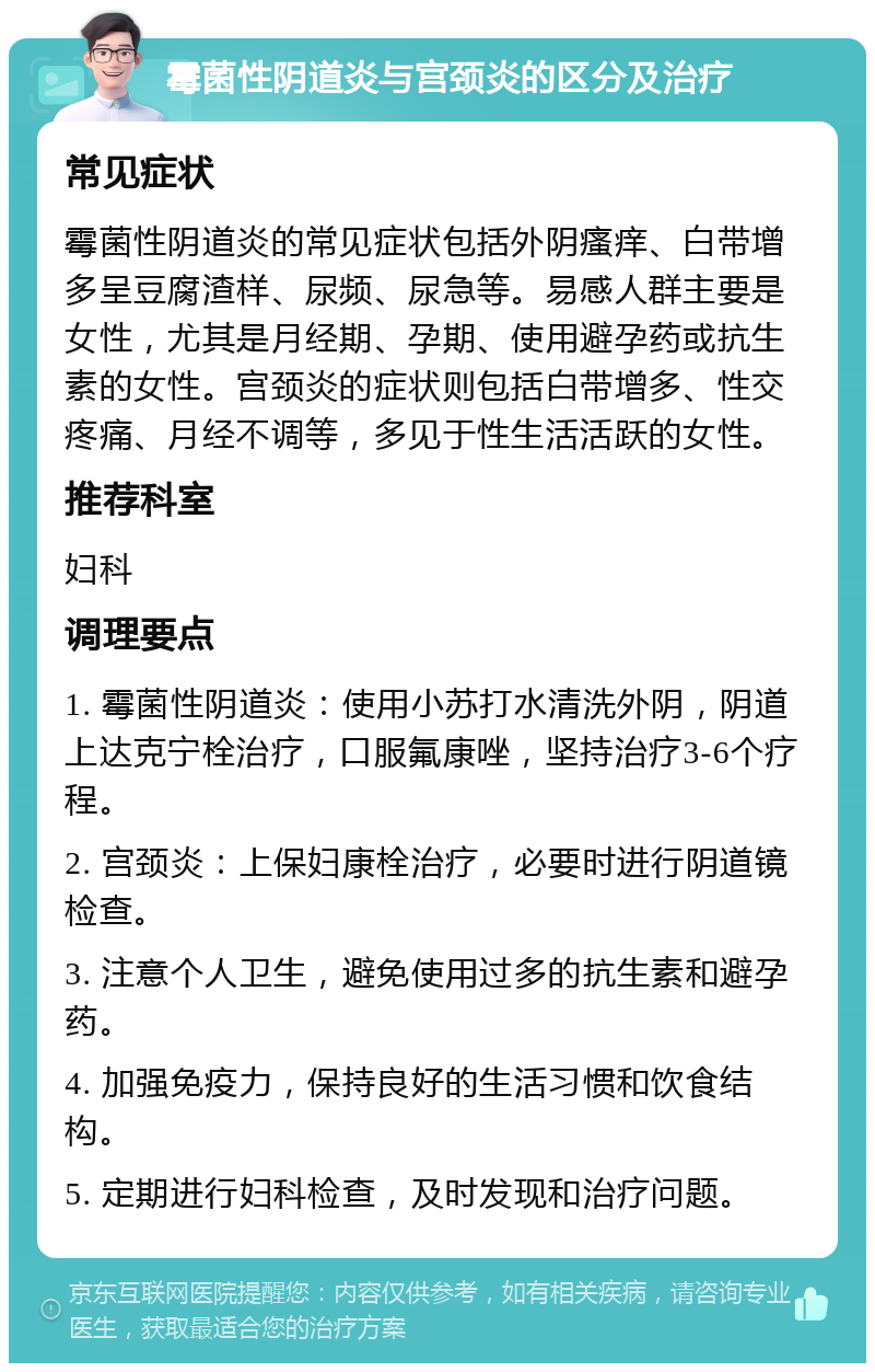 霉菌性阴道炎与宫颈炎的区分及治疗 常见症状 霉菌性阴道炎的常见症状包括外阴瘙痒、白带增多呈豆腐渣样、尿频、尿急等。易感人群主要是女性，尤其是月经期、孕期、使用避孕药或抗生素的女性。宫颈炎的症状则包括白带增多、性交疼痛、月经不调等，多见于性生活活跃的女性。 推荐科室 妇科 调理要点 1. 霉菌性阴道炎：使用小苏打水清洗外阴，阴道上达克宁栓治疗，口服氟康唑，坚持治疗3-6个疗程。 2. 宫颈炎：上保妇康栓治疗，必要时进行阴道镜检查。 3. 注意个人卫生，避免使用过多的抗生素和避孕药。 4. 加强免疫力，保持良好的生活习惯和饮食结构。 5. 定期进行妇科检查，及时发现和治疗问题。