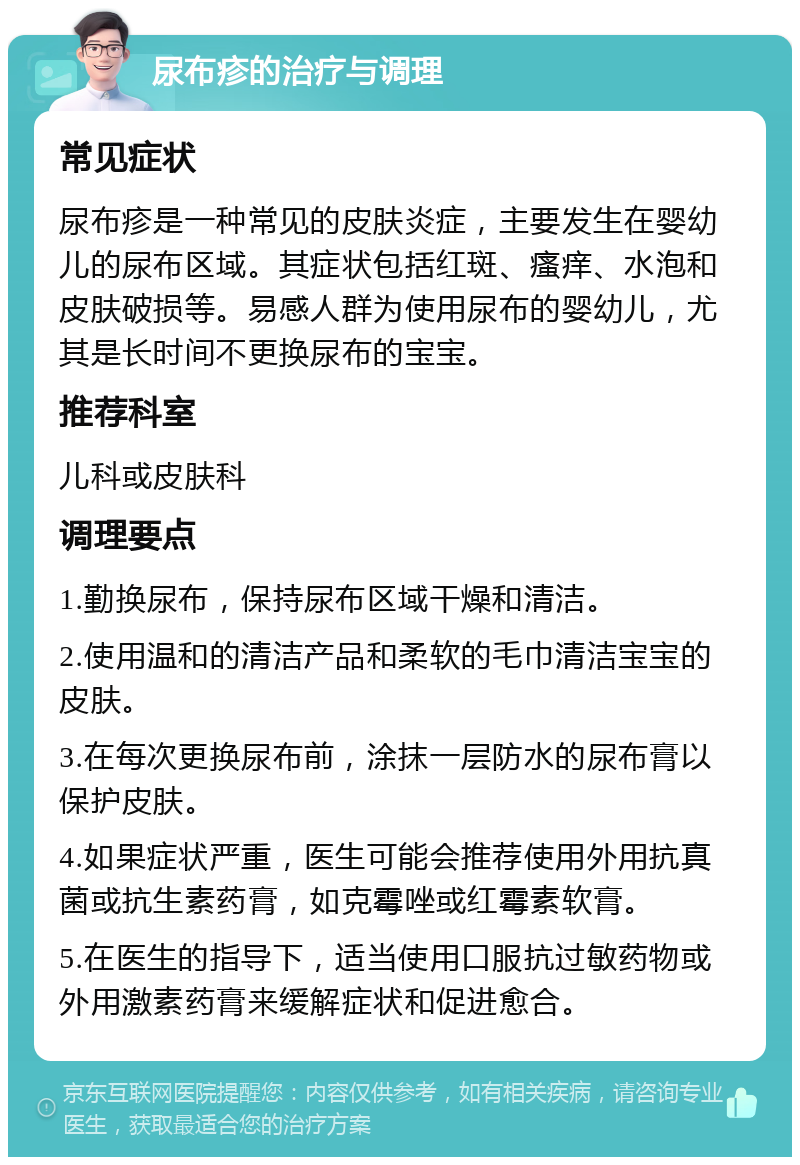 尿布疹的治疗与调理 常见症状 尿布疹是一种常见的皮肤炎症，主要发生在婴幼儿的尿布区域。其症状包括红斑、瘙痒、水泡和皮肤破损等。易感人群为使用尿布的婴幼儿，尤其是长时间不更换尿布的宝宝。 推荐科室 儿科或皮肤科 调理要点 1.勤换尿布，保持尿布区域干燥和清洁。 2.使用温和的清洁产品和柔软的毛巾清洁宝宝的皮肤。 3.在每次更换尿布前，涂抹一层防水的尿布膏以保护皮肤。 4.如果症状严重，医生可能会推荐使用外用抗真菌或抗生素药膏，如克霉唑或红霉素软膏。 5.在医生的指导下，适当使用口服抗过敏药物或外用激素药膏来缓解症状和促进愈合。