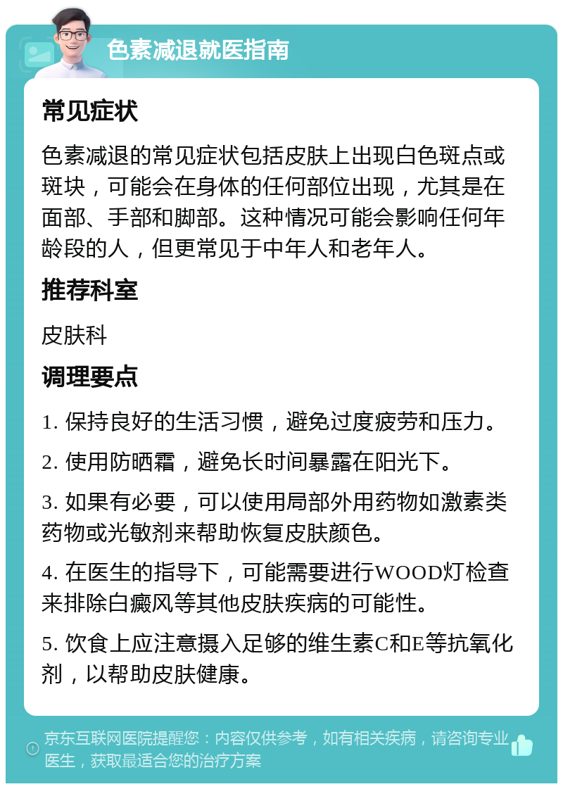 色素减退就医指南 常见症状 色素减退的常见症状包括皮肤上出现白色斑点或斑块，可能会在身体的任何部位出现，尤其是在面部、手部和脚部。这种情况可能会影响任何年龄段的人，但更常见于中年人和老年人。 推荐科室 皮肤科 调理要点 1. 保持良好的生活习惯，避免过度疲劳和压力。 2. 使用防晒霜，避免长时间暴露在阳光下。 3. 如果有必要，可以使用局部外用药物如激素类药物或光敏剂来帮助恢复皮肤颜色。 4. 在医生的指导下，可能需要进行WOOD灯检查来排除白癜风等其他皮肤疾病的可能性。 5. 饮食上应注意摄入足够的维生素C和E等抗氧化剂，以帮助皮肤健康。