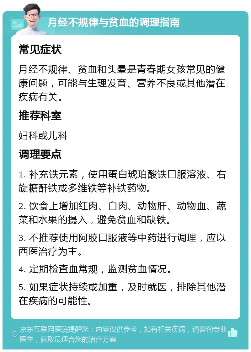 月经不规律与贫血的调理指南 常见症状 月经不规律、贫血和头晕是青春期女孩常见的健康问题，可能与生理发育、营养不良或其他潜在疾病有关。 推荐科室 妇科或儿科 调理要点 1. 补充铁元素，使用蛋白琥珀酸铁口服溶液、右旋糖酐铁或多维铁等补铁药物。 2. 饮食上增加红肉、白肉、动物肝、动物血、蔬菜和水果的摄入，避免贫血和缺铁。 3. 不推荐使用阿胶口服液等中药进行调理，应以西医治疗为主。 4. 定期检查血常规，监测贫血情况。 5. 如果症状持续或加重，及时就医，排除其他潜在疾病的可能性。