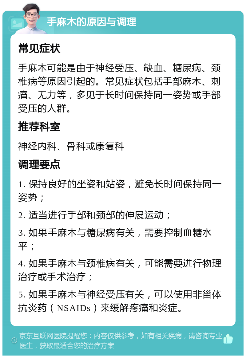 手麻木的原因与调理 常见症状 手麻木可能是由于神经受压、缺血、糖尿病、颈椎病等原因引起的。常见症状包括手部麻木、刺痛、无力等，多见于长时间保持同一姿势或手部受压的人群。 推荐科室 神经内科、骨科或康复科 调理要点 1. 保持良好的坐姿和站姿，避免长时间保持同一姿势； 2. 适当进行手部和颈部的伸展运动； 3. 如果手麻木与糖尿病有关，需要控制血糖水平； 4. 如果手麻木与颈椎病有关，可能需要进行物理治疗或手术治疗； 5. 如果手麻木与神经受压有关，可以使用非甾体抗炎药（NSAIDs）来缓解疼痛和炎症。