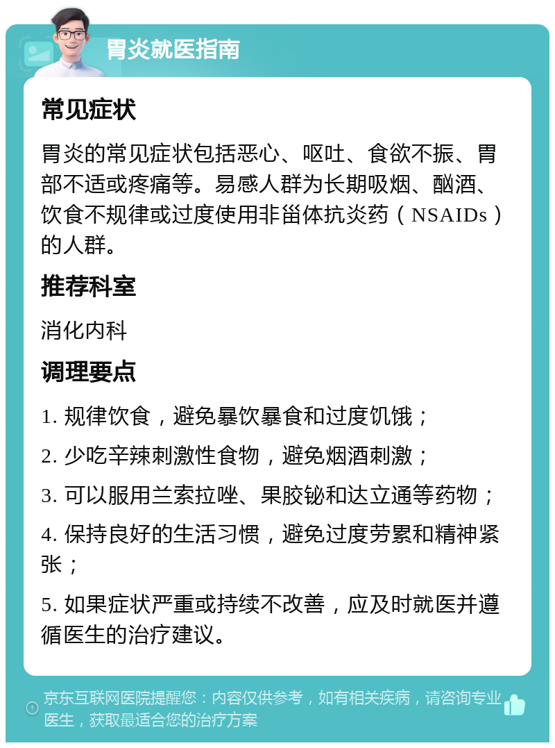 胃炎就医指南 常见症状 胃炎的常见症状包括恶心、呕吐、食欲不振、胃部不适或疼痛等。易感人群为长期吸烟、酗酒、饮食不规律或过度使用非甾体抗炎药（NSAIDs）的人群。 推荐科室 消化内科 调理要点 1. 规律饮食，避免暴饮暴食和过度饥饿； 2. 少吃辛辣刺激性食物，避免烟酒刺激； 3. 可以服用兰索拉唑、果胶铋和达立通等药物； 4. 保持良好的生活习惯，避免过度劳累和精神紧张； 5. 如果症状严重或持续不改善，应及时就医并遵循医生的治疗建议。