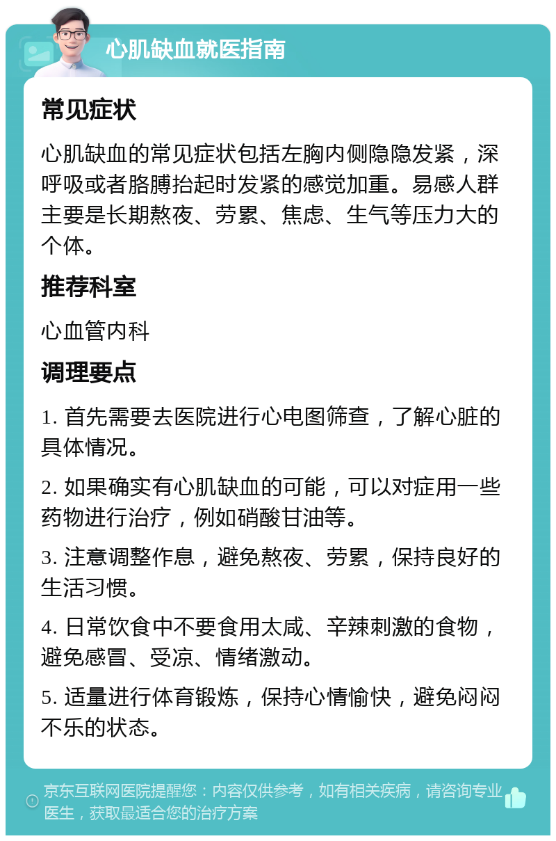 心肌缺血就医指南 常见症状 心肌缺血的常见症状包括左胸内侧隐隐发紧，深呼吸或者胳膊抬起时发紧的感觉加重。易感人群主要是长期熬夜、劳累、焦虑、生气等压力大的个体。 推荐科室 心血管内科 调理要点 1. 首先需要去医院进行心电图筛查，了解心脏的具体情况。 2. 如果确实有心肌缺血的可能，可以对症用一些药物进行治疗，例如硝酸甘油等。 3. 注意调整作息，避免熬夜、劳累，保持良好的生活习惯。 4. 日常饮食中不要食用太咸、辛辣刺激的食物，避免感冒、受凉、情绪激动。 5. 适量进行体育锻炼，保持心情愉快，避免闷闷不乐的状态。