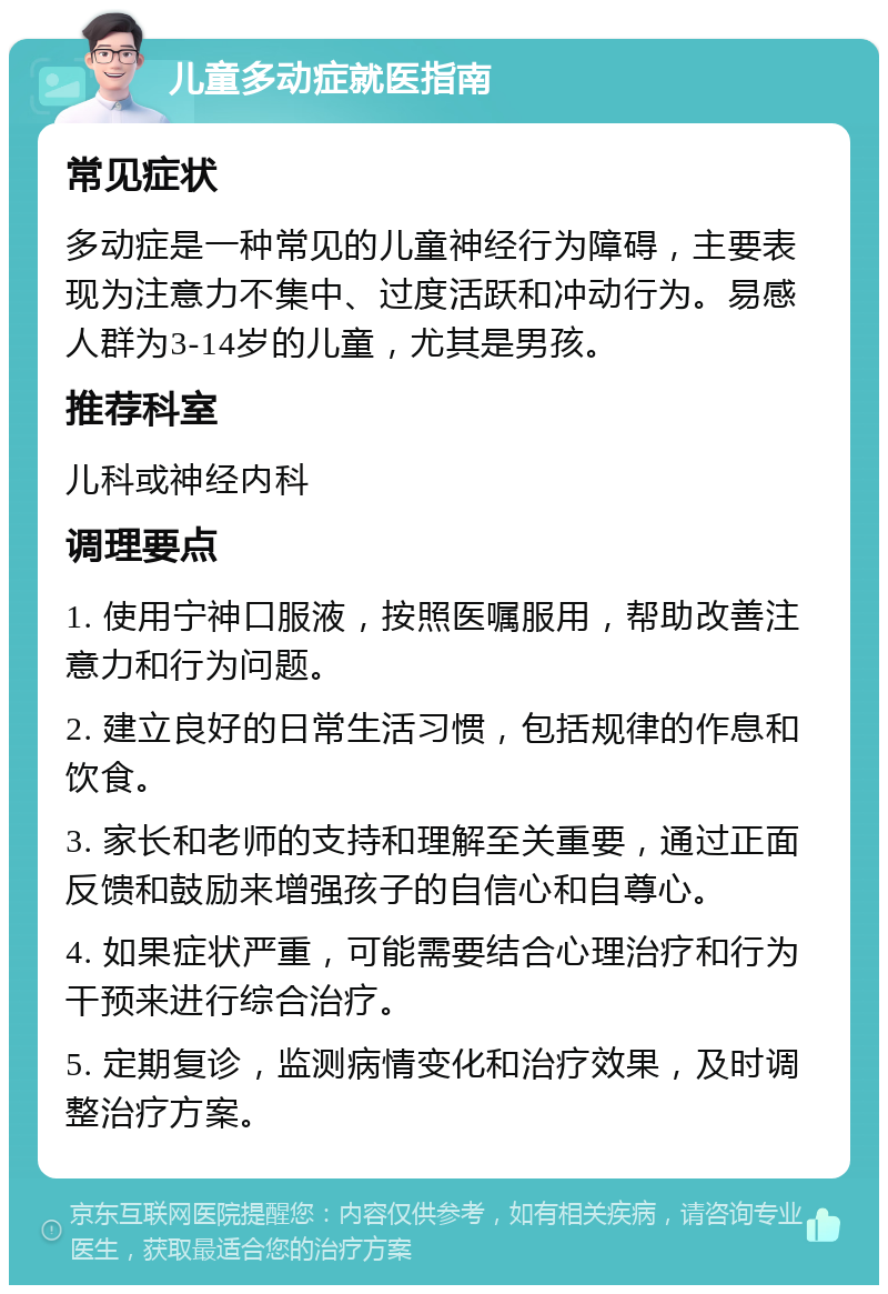 儿童多动症就医指南 常见症状 多动症是一种常见的儿童神经行为障碍，主要表现为注意力不集中、过度活跃和冲动行为。易感人群为3-14岁的儿童，尤其是男孩。 推荐科室 儿科或神经内科 调理要点 1. 使用宁神口服液，按照医嘱服用，帮助改善注意力和行为问题。 2. 建立良好的日常生活习惯，包括规律的作息和饮食。 3. 家长和老师的支持和理解至关重要，通过正面反馈和鼓励来增强孩子的自信心和自尊心。 4. 如果症状严重，可能需要结合心理治疗和行为干预来进行综合治疗。 5. 定期复诊，监测病情变化和治疗效果，及时调整治疗方案。