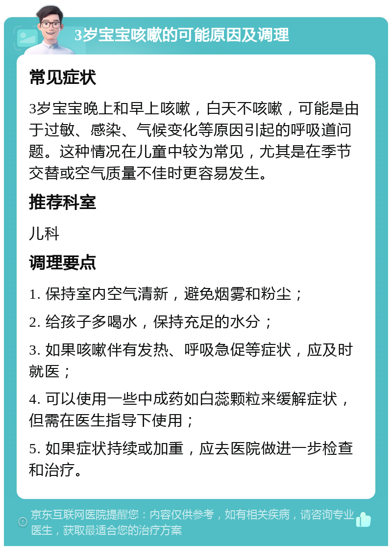 3岁宝宝咳嗽的可能原因及调理 常见症状 3岁宝宝晚上和早上咳嗽，白天不咳嗽，可能是由于过敏、感染、气候变化等原因引起的呼吸道问题。这种情况在儿童中较为常见，尤其是在季节交替或空气质量不佳时更容易发生。 推荐科室 儿科 调理要点 1. 保持室内空气清新，避免烟雾和粉尘； 2. 给孩子多喝水，保持充足的水分； 3. 如果咳嗽伴有发热、呼吸急促等症状，应及时就医； 4. 可以使用一些中成药如白蕊颗粒来缓解症状，但需在医生指导下使用； 5. 如果症状持续或加重，应去医院做进一步检查和治疗。