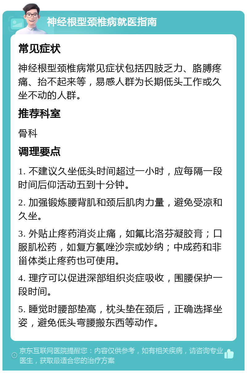 神经根型颈椎病就医指南 常见症状 神经根型颈椎病常见症状包括四肢乏力、胳膊疼痛、抬不起来等，易感人群为长期低头工作或久坐不动的人群。 推荐科室 骨科 调理要点 1. 不建议久坐低头时间超过一小时，应每隔一段时间后仰活动五到十分钟。 2. 加强锻炼腰背肌和颈后肌肉力量，避免受凉和久坐。 3. 外贴止疼药消炎止痛，如氟比洛芬凝胶膏；口服肌松药，如复方氯唑沙宗或妙纳；中成药和非甾体类止疼药也可使用。 4. 理疗可以促进深部组织炎症吸收，围腰保护一段时间。 5. 睡觉时腰部垫高，枕头垫在颈后，正确选择坐姿，避免低头弯腰搬东西等动作。