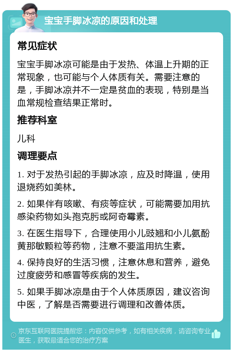 宝宝手脚冰凉的原因和处理 常见症状 宝宝手脚冰凉可能是由于发热、体温上升期的正常现象，也可能与个人体质有关。需要注意的是，手脚冰凉并不一定是贫血的表现，特别是当血常规检查结果正常时。 推荐科室 儿科 调理要点 1. 对于发热引起的手脚冰凉，应及时降温，使用退烧药如美林。 2. 如果伴有咳嗽、有痰等症状，可能需要加用抗感染药物如头孢克肟或阿奇霉素。 3. 在医生指导下，合理使用小儿豉翘和小儿氨酚黄那敏颗粒等药物，注意不要滥用抗生素。 4. 保持良好的生活习惯，注意休息和营养，避免过度疲劳和感冒等疾病的发生。 5. 如果手脚冰凉是由于个人体质原因，建议咨询中医，了解是否需要进行调理和改善体质。