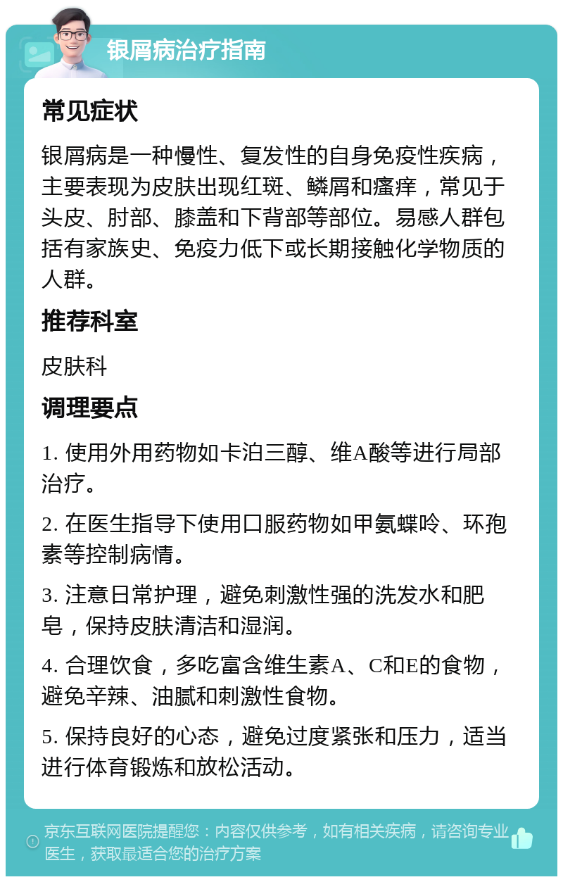 银屑病治疗指南 常见症状 银屑病是一种慢性、复发性的自身免疫性疾病，主要表现为皮肤出现红斑、鳞屑和瘙痒，常见于头皮、肘部、膝盖和下背部等部位。易感人群包括有家族史、免疫力低下或长期接触化学物质的人群。 推荐科室 皮肤科 调理要点 1. 使用外用药物如卡泊三醇、维A酸等进行局部治疗。 2. 在医生指导下使用口服药物如甲氨蝶呤、环孢素等控制病情。 3. 注意日常护理，避免刺激性强的洗发水和肥皂，保持皮肤清洁和湿润。 4. 合理饮食，多吃富含维生素A、C和E的食物，避免辛辣、油腻和刺激性食物。 5. 保持良好的心态，避免过度紧张和压力，适当进行体育锻炼和放松活动。