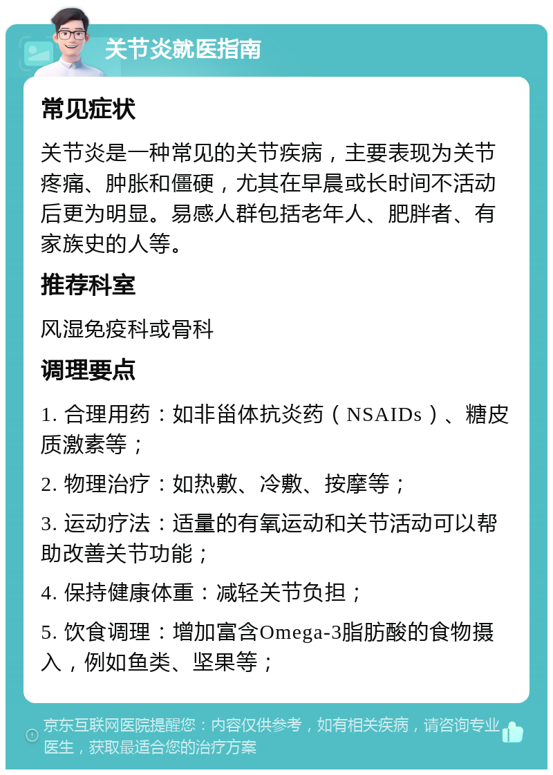 关节炎就医指南 常见症状 关节炎是一种常见的关节疾病，主要表现为关节疼痛、肿胀和僵硬，尤其在早晨或长时间不活动后更为明显。易感人群包括老年人、肥胖者、有家族史的人等。 推荐科室 风湿免疫科或骨科 调理要点 1. 合理用药：如非甾体抗炎药（NSAIDs）、糖皮质激素等； 2. 物理治疗：如热敷、冷敷、按摩等； 3. 运动疗法：适量的有氧运动和关节活动可以帮助改善关节功能； 4. 保持健康体重：减轻关节负担； 5. 饮食调理：增加富含Omega-3脂肪酸的食物摄入，例如鱼类、坚果等；