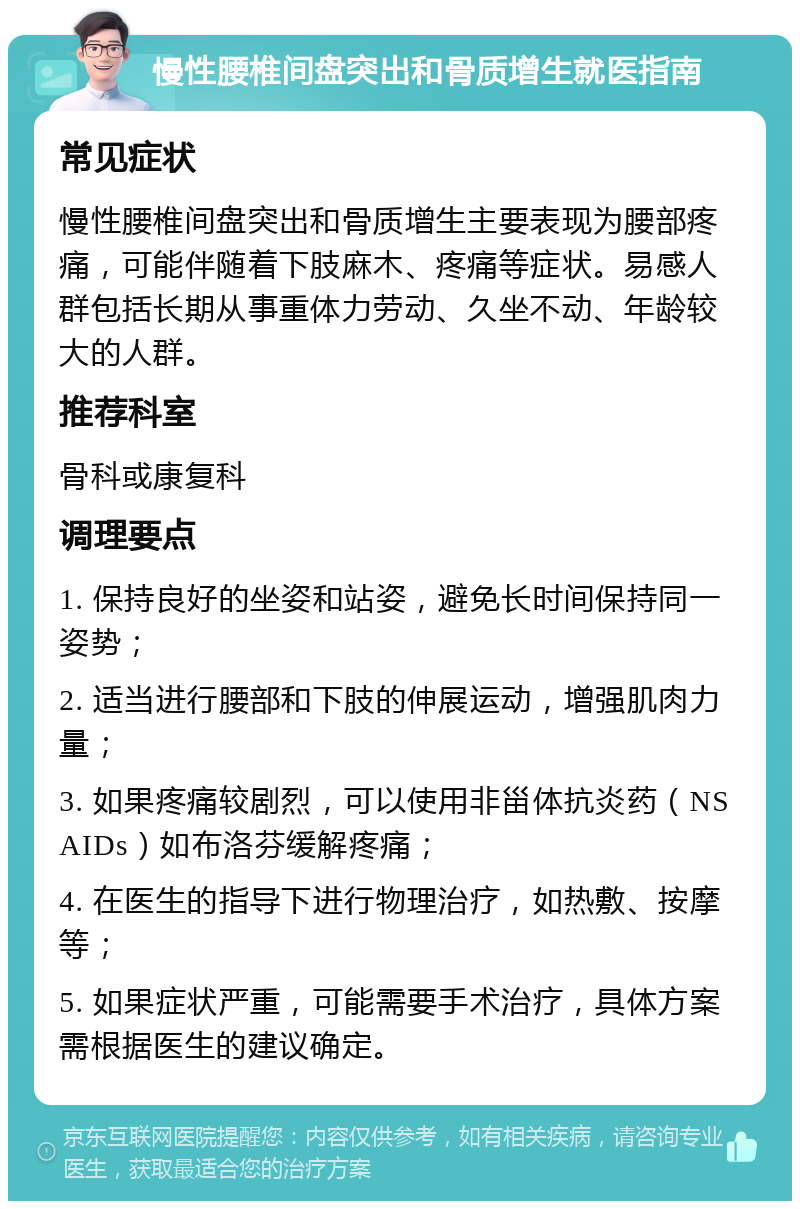 慢性腰椎间盘突出和骨质增生就医指南 常见症状 慢性腰椎间盘突出和骨质增生主要表现为腰部疼痛，可能伴随着下肢麻木、疼痛等症状。易感人群包括长期从事重体力劳动、久坐不动、年龄较大的人群。 推荐科室 骨科或康复科 调理要点 1. 保持良好的坐姿和站姿，避免长时间保持同一姿势； 2. 适当进行腰部和下肢的伸展运动，增强肌肉力量； 3. 如果疼痛较剧烈，可以使用非甾体抗炎药（NSAIDs）如布洛芬缓解疼痛； 4. 在医生的指导下进行物理治疗，如热敷、按摩等； 5. 如果症状严重，可能需要手术治疗，具体方案需根据医生的建议确定。