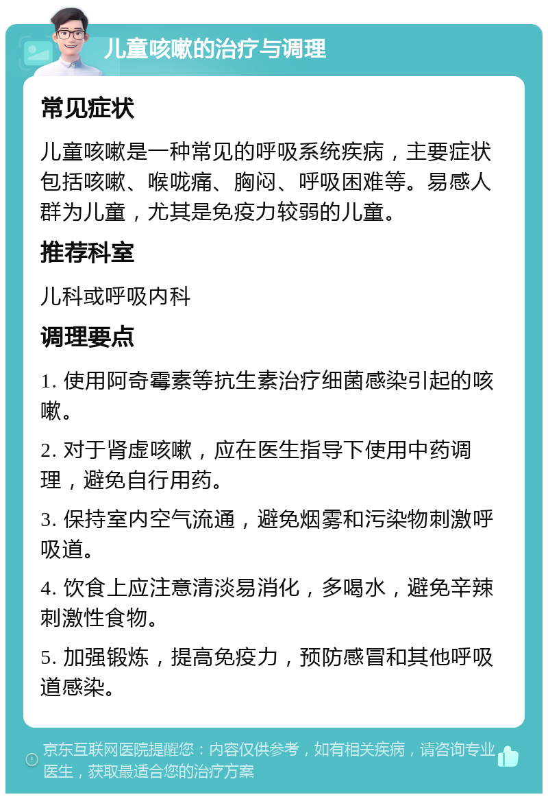 儿童咳嗽的治疗与调理 常见症状 儿童咳嗽是一种常见的呼吸系统疾病，主要症状包括咳嗽、喉咙痛、胸闷、呼吸困难等。易感人群为儿童，尤其是免疫力较弱的儿童。 推荐科室 儿科或呼吸内科 调理要点 1. 使用阿奇霉素等抗生素治疗细菌感染引起的咳嗽。 2. 对于肾虚咳嗽，应在医生指导下使用中药调理，避免自行用药。 3. 保持室内空气流通，避免烟雾和污染物刺激呼吸道。 4. 饮食上应注意清淡易消化，多喝水，避免辛辣刺激性食物。 5. 加强锻炼，提高免疫力，预防感冒和其他呼吸道感染。