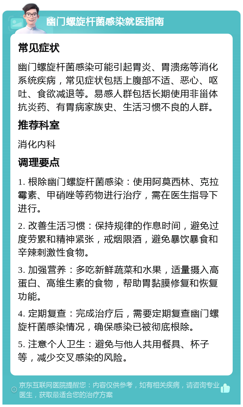 幽门螺旋杆菌感染就医指南 常见症状 幽门螺旋杆菌感染可能引起胃炎、胃溃疡等消化系统疾病，常见症状包括上腹部不适、恶心、呕吐、食欲减退等。易感人群包括长期使用非甾体抗炎药、有胃病家族史、生活习惯不良的人群。 推荐科室 消化内科 调理要点 1. 根除幽门螺旋杆菌感染：使用阿莫西林、克拉霉素、甲硝唑等药物进行治疗，需在医生指导下进行。 2. 改善生活习惯：保持规律的作息时间，避免过度劳累和精神紧张，戒烟限酒，避免暴饮暴食和辛辣刺激性食物。 3. 加强营养：多吃新鲜蔬菜和水果，适量摄入高蛋白、高维生素的食物，帮助胃黏膜修复和恢复功能。 4. 定期复查：完成治疗后，需要定期复查幽门螺旋杆菌感染情况，确保感染已被彻底根除。 5. 注意个人卫生：避免与他人共用餐具、杯子等，减少交叉感染的风险。