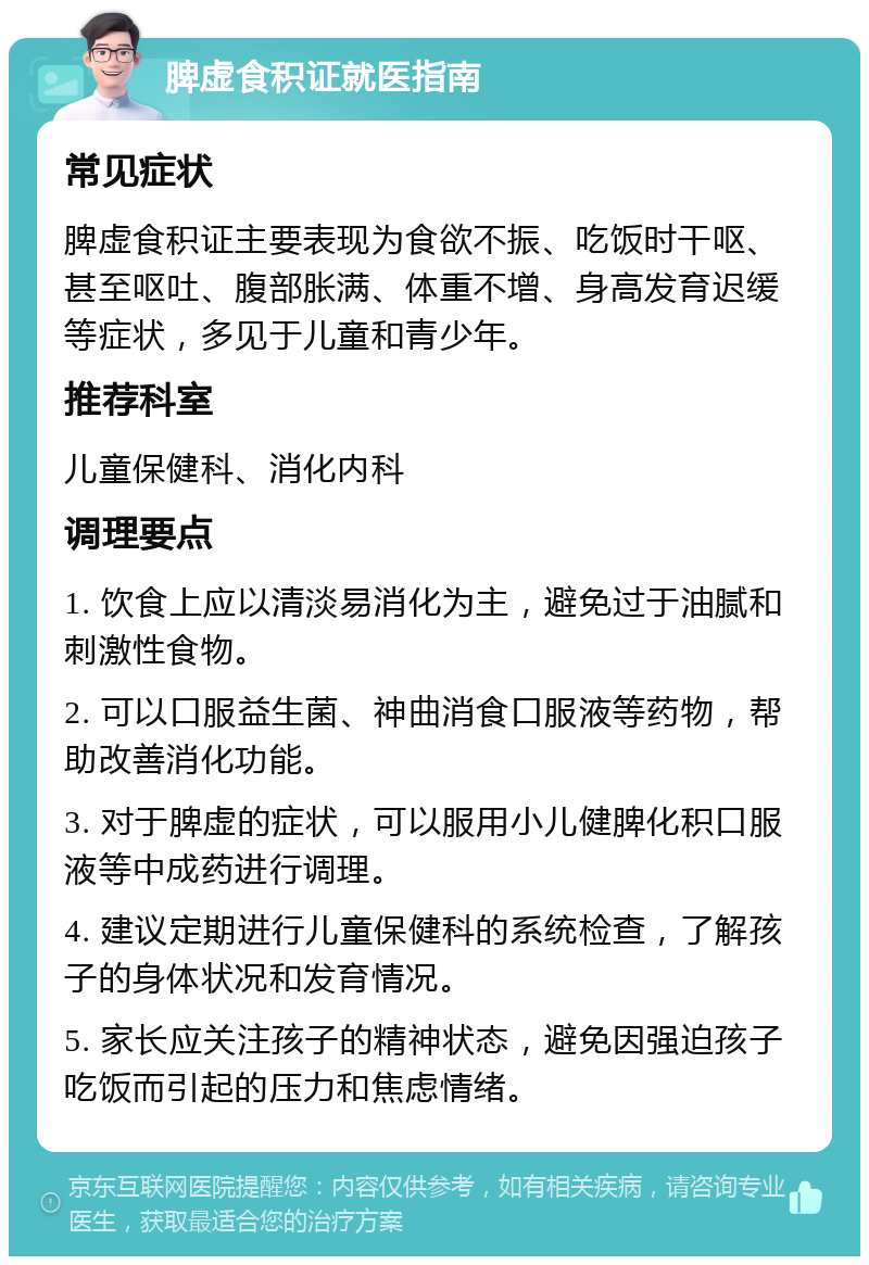 脾虚食积证就医指南 常见症状 脾虚食积证主要表现为食欲不振、吃饭时干呕、甚至呕吐、腹部胀满、体重不增、身高发育迟缓等症状，多见于儿童和青少年。 推荐科室 儿童保健科、消化内科 调理要点 1. 饮食上应以清淡易消化为主，避免过于油腻和刺激性食物。 2. 可以口服益生菌、神曲消食口服液等药物，帮助改善消化功能。 3. 对于脾虚的症状，可以服用小儿健脾化积口服液等中成药进行调理。 4. 建议定期进行儿童保健科的系统检查，了解孩子的身体状况和发育情况。 5. 家长应关注孩子的精神状态，避免因强迫孩子吃饭而引起的压力和焦虑情绪。