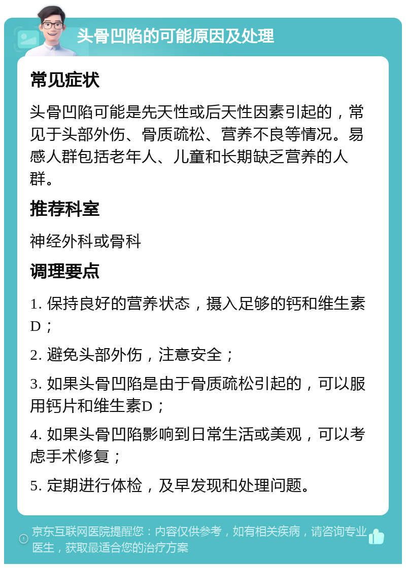 头骨凹陷的可能原因及处理 常见症状 头骨凹陷可能是先天性或后天性因素引起的，常见于头部外伤、骨质疏松、营养不良等情况。易感人群包括老年人、儿童和长期缺乏营养的人群。 推荐科室 神经外科或骨科 调理要点 1. 保持良好的营养状态，摄入足够的钙和维生素D； 2. 避免头部外伤，注意安全； 3. 如果头骨凹陷是由于骨质疏松引起的，可以服用钙片和维生素D； 4. 如果头骨凹陷影响到日常生活或美观，可以考虑手术修复； 5. 定期进行体检，及早发现和处理问题。