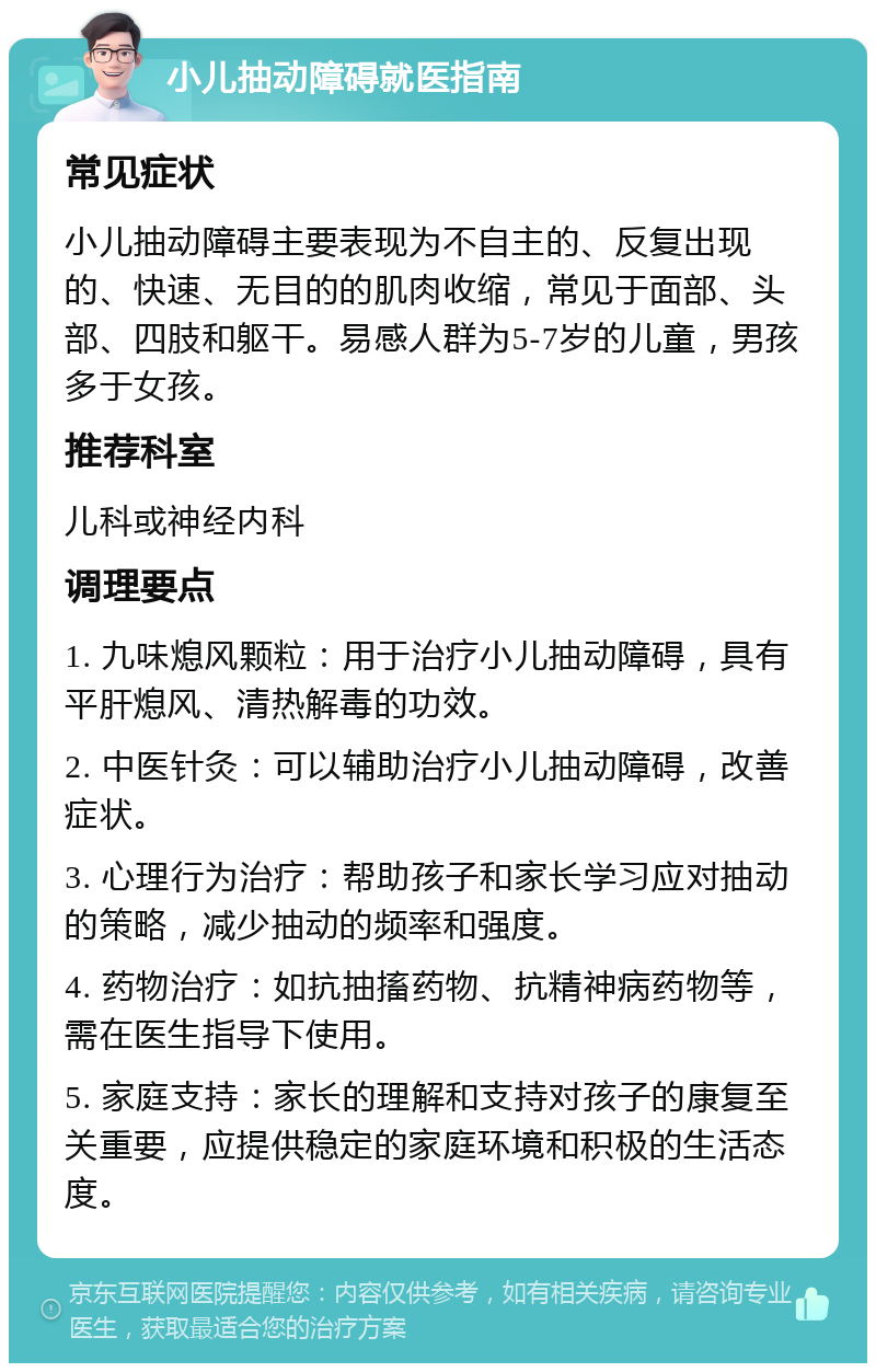 小儿抽动障碍就医指南 常见症状 小儿抽动障碍主要表现为不自主的、反复出现的、快速、无目的的肌肉收缩，常见于面部、头部、四肢和躯干。易感人群为5-7岁的儿童，男孩多于女孩。 推荐科室 儿科或神经内科 调理要点 1. 九味熄风颗粒：用于治疗小儿抽动障碍，具有平肝熄风、清热解毒的功效。 2. 中医针灸：可以辅助治疗小儿抽动障碍，改善症状。 3. 心理行为治疗：帮助孩子和家长学习应对抽动的策略，减少抽动的频率和强度。 4. 药物治疗：如抗抽搐药物、抗精神病药物等，需在医生指导下使用。 5. 家庭支持：家长的理解和支持对孩子的康复至关重要，应提供稳定的家庭环境和积极的生活态度。