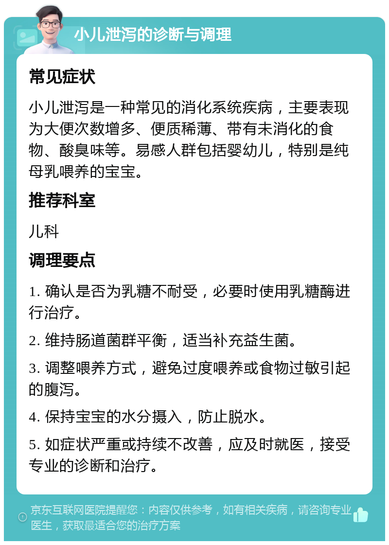 小儿泄泻的诊断与调理 常见症状 小儿泄泻是一种常见的消化系统疾病，主要表现为大便次数增多、便质稀薄、带有未消化的食物、酸臭味等。易感人群包括婴幼儿，特别是纯母乳喂养的宝宝。 推荐科室 儿科 调理要点 1. 确认是否为乳糖不耐受，必要时使用乳糖酶进行治疗。 2. 维持肠道菌群平衡，适当补充益生菌。 3. 调整喂养方式，避免过度喂养或食物过敏引起的腹泻。 4. 保持宝宝的水分摄入，防止脱水。 5. 如症状严重或持续不改善，应及时就医，接受专业的诊断和治疗。