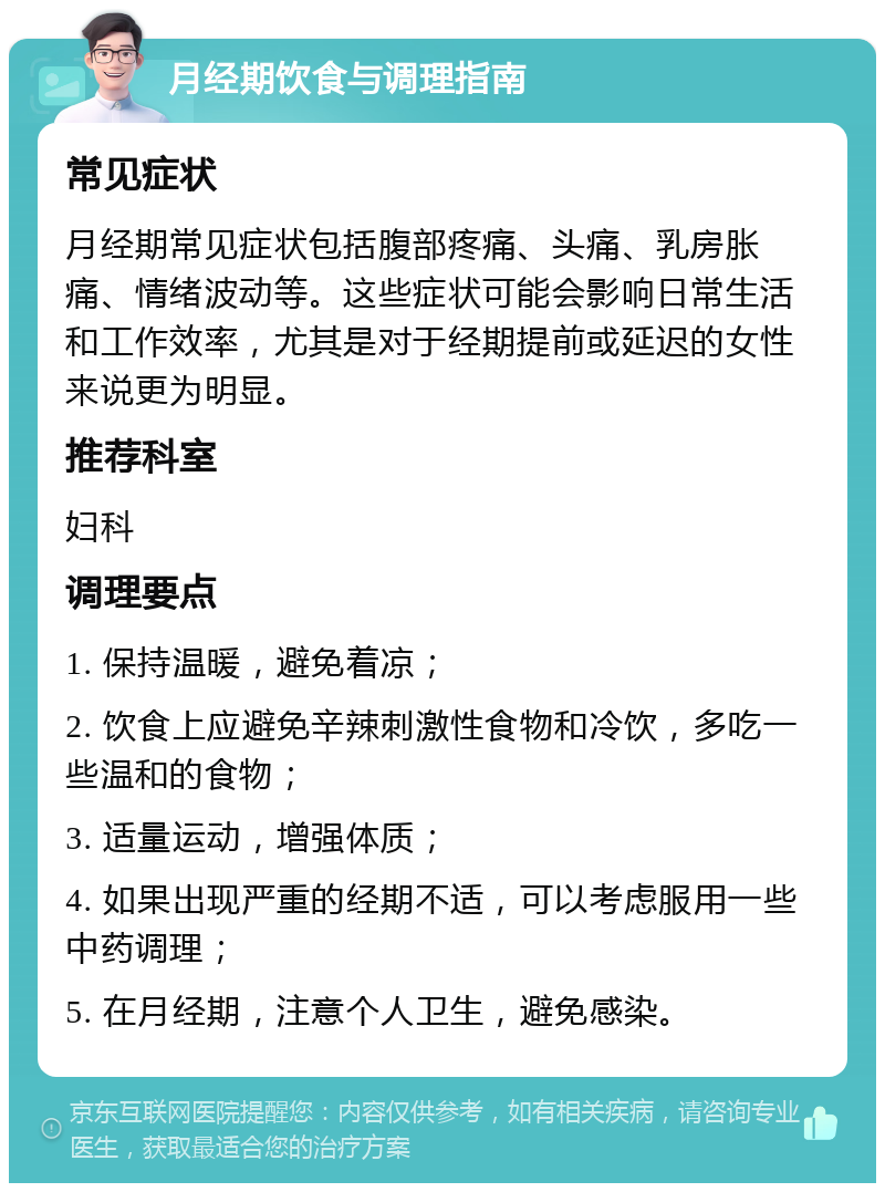 月经期饮食与调理指南 常见症状 月经期常见症状包括腹部疼痛、头痛、乳房胀痛、情绪波动等。这些症状可能会影响日常生活和工作效率，尤其是对于经期提前或延迟的女性来说更为明显。 推荐科室 妇科 调理要点 1. 保持温暖，避免着凉； 2. 饮食上应避免辛辣刺激性食物和冷饮，多吃一些温和的食物； 3. 适量运动，增强体质； 4. 如果出现严重的经期不适，可以考虑服用一些中药调理； 5. 在月经期，注意个人卫生，避免感染。