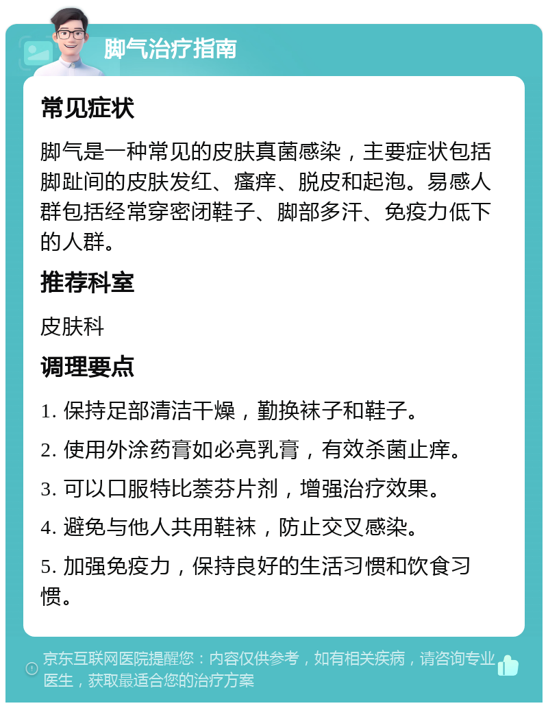 脚气治疗指南 常见症状 脚气是一种常见的皮肤真菌感染，主要症状包括脚趾间的皮肤发红、瘙痒、脱皮和起泡。易感人群包括经常穿密闭鞋子、脚部多汗、免疫力低下的人群。 推荐科室 皮肤科 调理要点 1. 保持足部清洁干燥，勤换袜子和鞋子。 2. 使用外涂药膏如必亮乳膏，有效杀菌止痒。 3. 可以口服特比萘芬片剂，增强治疗效果。 4. 避免与他人共用鞋袜，防止交叉感染。 5. 加强免疫力，保持良好的生活习惯和饮食习惯。