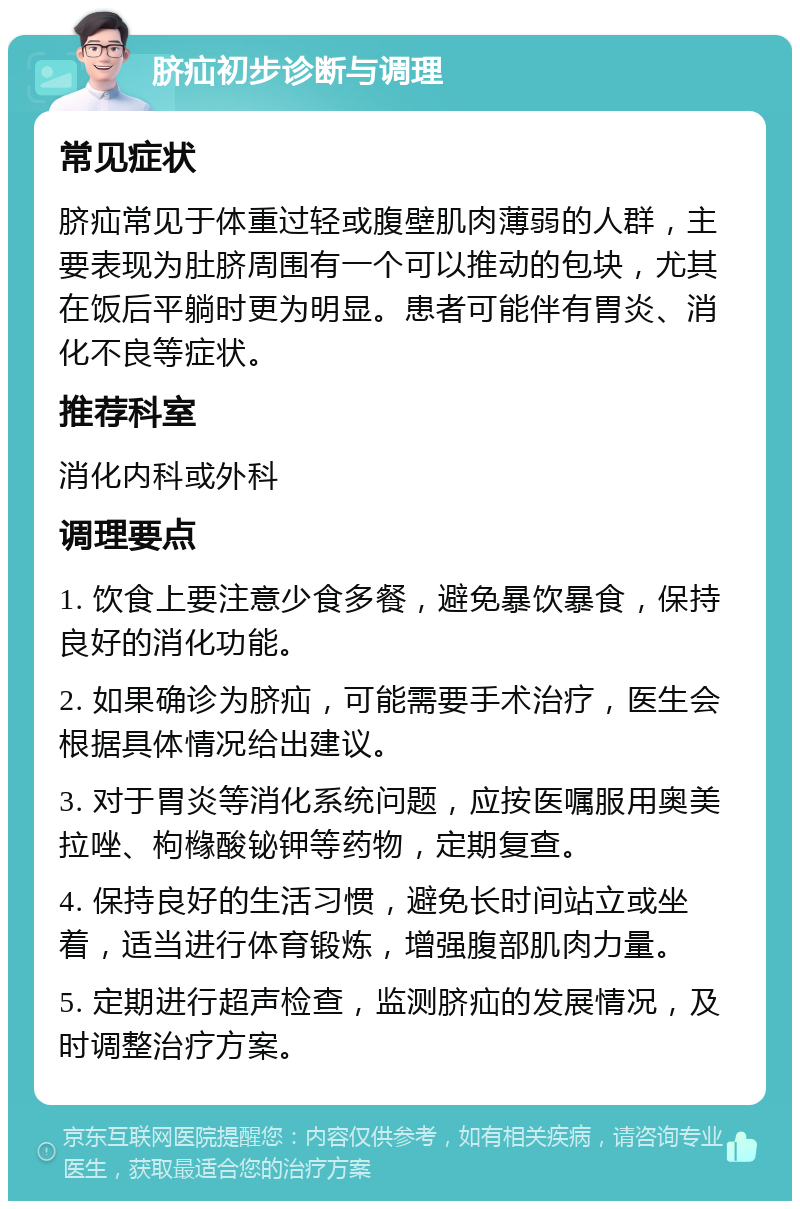 脐疝初步诊断与调理 常见症状 脐疝常见于体重过轻或腹壁肌肉薄弱的人群，主要表现为肚脐周围有一个可以推动的包块，尤其在饭后平躺时更为明显。患者可能伴有胃炎、消化不良等症状。 推荐科室 消化内科或外科 调理要点 1. 饮食上要注意少食多餐，避免暴饮暴食，保持良好的消化功能。 2. 如果确诊为脐疝，可能需要手术治疗，医生会根据具体情况给出建议。 3. 对于胃炎等消化系统问题，应按医嘱服用奥美拉唑、枸橼酸铋钾等药物，定期复查。 4. 保持良好的生活习惯，避免长时间站立或坐着，适当进行体育锻炼，增强腹部肌肉力量。 5. 定期进行超声检查，监测脐疝的发展情况，及时调整治疗方案。