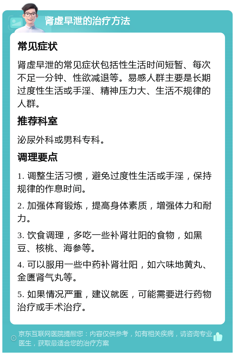 肾虚早泄的治疗方法 常见症状 肾虚早泄的常见症状包括性生活时间短暂、每次不足一分钟、性欲减退等。易感人群主要是长期过度性生活或手淫、精神压力大、生活不规律的人群。 推荐科室 泌尿外科或男科专科。 调理要点 1. 调整生活习惯，避免过度性生活或手淫，保持规律的作息时间。 2. 加强体育锻炼，提高身体素质，增强体力和耐力。 3. 饮食调理，多吃一些补肾壮阳的食物，如黑豆、核桃、海参等。 4. 可以服用一些中药补肾壮阳，如六味地黄丸、金匮肾气丸等。 5. 如果情况严重，建议就医，可能需要进行药物治疗或手术治疗。