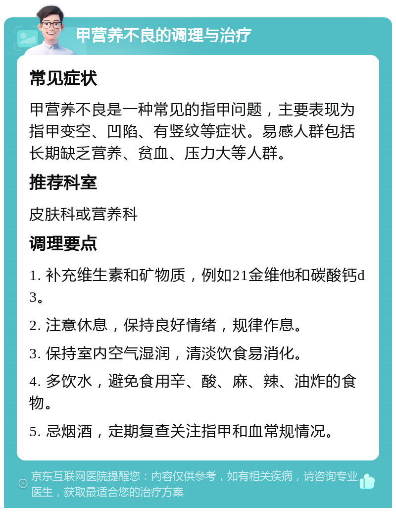 甲营养不良的调理与治疗 常见症状 甲营养不良是一种常见的指甲问题，主要表现为指甲变空、凹陷、有竖纹等症状。易感人群包括长期缺乏营养、贫血、压力大等人群。 推荐科室 皮肤科或营养科 调理要点 1. 补充维生素和矿物质，例如21金维他和碳酸钙d3。 2. 注意休息，保持良好情绪，规律作息。 3. 保持室内空气湿润，清淡饮食易消化。 4. 多饮水，避免食用辛、酸、麻、辣、油炸的食物。 5. 忌烟酒，定期复查关注指甲和血常规情况。