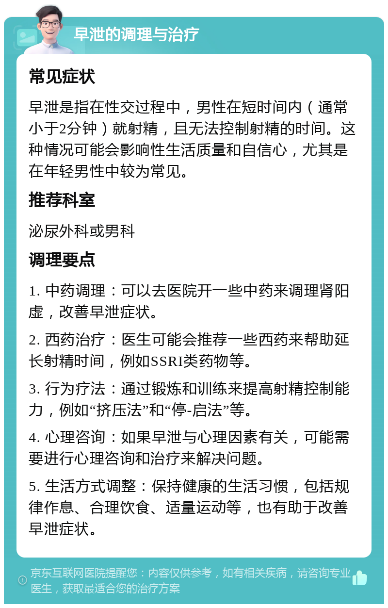 早泄的调理与治疗 常见症状 早泄是指在性交过程中，男性在短时间内（通常小于2分钟）就射精，且无法控制射精的时间。这种情况可能会影响性生活质量和自信心，尤其是在年轻男性中较为常见。 推荐科室 泌尿外科或男科 调理要点 1. 中药调理：可以去医院开一些中药来调理肾阳虚，改善早泄症状。 2. 西药治疗：医生可能会推荐一些西药来帮助延长射精时间，例如SSRI类药物等。 3. 行为疗法：通过锻炼和训练来提高射精控制能力，例如“挤压法”和“停-启法”等。 4. 心理咨询：如果早泄与心理因素有关，可能需要进行心理咨询和治疗来解决问题。 5. 生活方式调整：保持健康的生活习惯，包括规律作息、合理饮食、适量运动等，也有助于改善早泄症状。