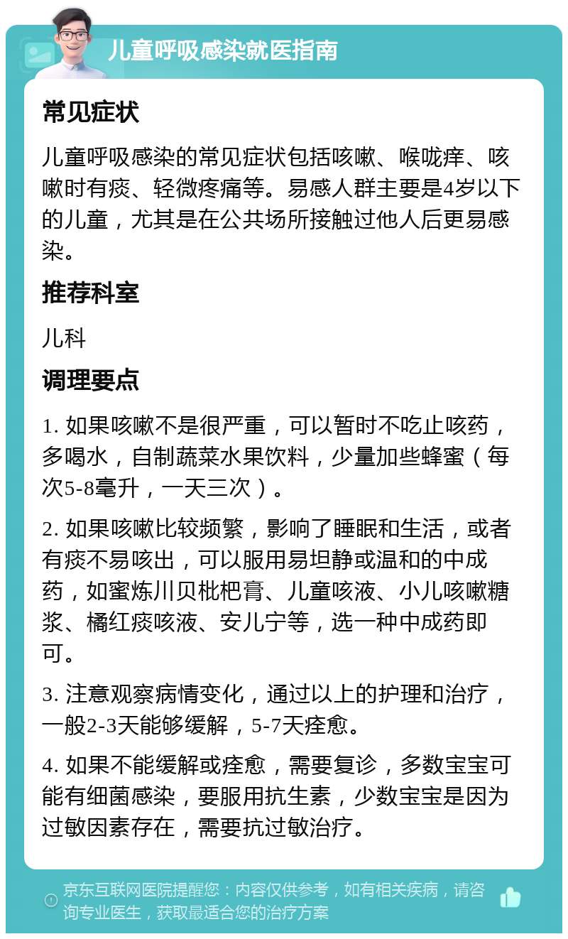 儿童呼吸感染就医指南 常见症状 儿童呼吸感染的常见症状包括咳嗽、喉咙痒、咳嗽时有痰、轻微疼痛等。易感人群主要是4岁以下的儿童，尤其是在公共场所接触过他人后更易感染。 推荐科室 儿科 调理要点 1. 如果咳嗽不是很严重，可以暂时不吃止咳药，多喝水，自制蔬菜水果饮料，少量加些蜂蜜（每次5-8毫升，一天三次）。 2. 如果咳嗽比较频繁，影响了睡眠和生活，或者有痰不易咳出，可以服用易坦静或温和的中成药，如蜜炼川贝枇杷膏、儿童咳液、小儿咳嗽糖浆、橘红痰咳液、安儿宁等，选一种中成药即可。 3. 注意观察病情变化，通过以上的护理和治疗，一般2-3天能够缓解，5-7天痊愈。 4. 如果不能缓解或痊愈，需要复诊，多数宝宝可能有细菌感染，要服用抗生素，少数宝宝是因为过敏因素存在，需要抗过敏治疗。