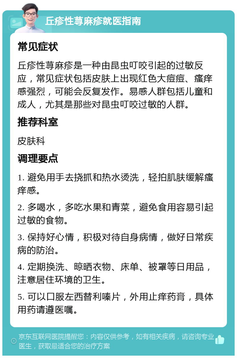 丘疹性荨麻疹就医指南 常见症状 丘疹性荨麻疹是一种由昆虫叮咬引起的过敏反应，常见症状包括皮肤上出现红色大痘痘、瘙痒感强烈，可能会反复发作。易感人群包括儿童和成人，尤其是那些对昆虫叮咬过敏的人群。 推荐科室 皮肤科 调理要点 1. 避免用手去挠抓和热水烫洗，轻拍肌肤缓解瘙痒感。 2. 多喝水，多吃水果和青菜，避免食用容易引起过敏的食物。 3. 保持好心情，积极对待自身病情，做好日常疾病的防治。 4. 定期换洗、晾晒衣物、床单、被罩等日用品，注意居住环境的卫生。 5. 可以口服左西替利嗪片，外用止痒药膏，具体用药请遵医嘱。