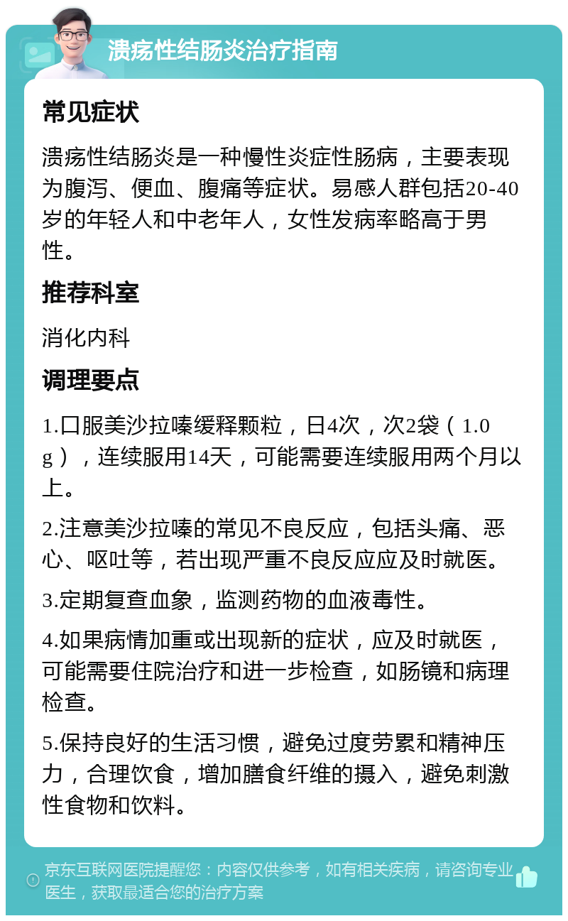 溃疡性结肠炎治疗指南 常见症状 溃疡性结肠炎是一种慢性炎症性肠病，主要表现为腹泻、便血、腹痛等症状。易感人群包括20-40岁的年轻人和中老年人，女性发病率略高于男性。 推荐科室 消化内科 调理要点 1.口服美沙拉嗪缓释颗粒，日4次，次2袋（1.0g），连续服用14天，可能需要连续服用两个月以上。 2.注意美沙拉嗪的常见不良反应，包括头痛、恶心、呕吐等，若出现严重不良反应应及时就医。 3.定期复查血象，监测药物的血液毒性。 4.如果病情加重或出现新的症状，应及时就医，可能需要住院治疗和进一步检查，如肠镜和病理检查。 5.保持良好的生活习惯，避免过度劳累和精神压力，合理饮食，增加膳食纤维的摄入，避免刺激性食物和饮料。