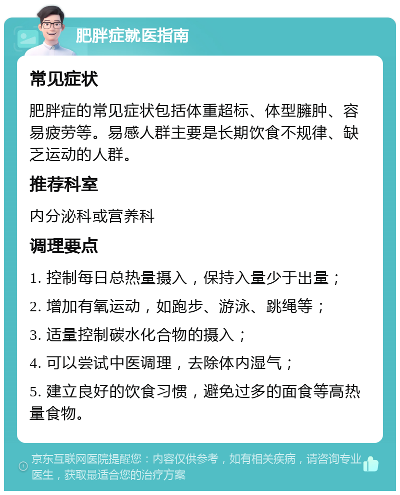 肥胖症就医指南 常见症状 肥胖症的常见症状包括体重超标、体型臃肿、容易疲劳等。易感人群主要是长期饮食不规律、缺乏运动的人群。 推荐科室 内分泌科或营养科 调理要点 1. 控制每日总热量摄入，保持入量少于出量； 2. 增加有氧运动，如跑步、游泳、跳绳等； 3. 适量控制碳水化合物的摄入； 4. 可以尝试中医调理，去除体内湿气； 5. 建立良好的饮食习惯，避免过多的面食等高热量食物。