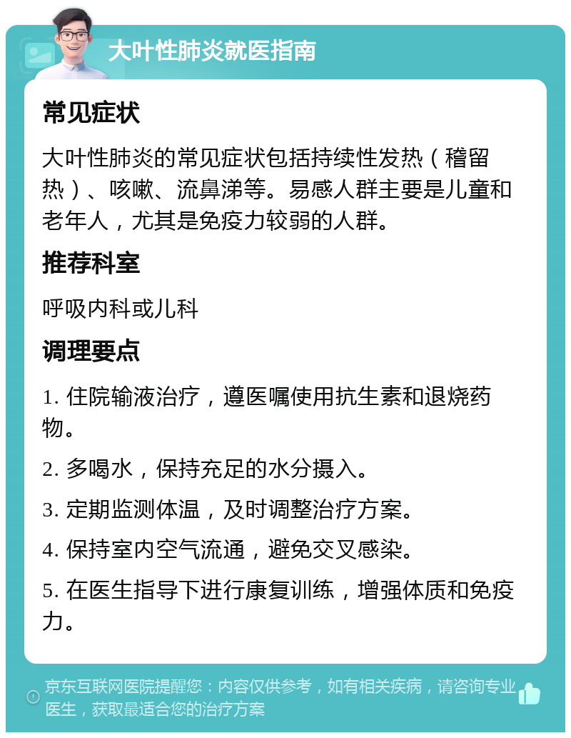 大叶性肺炎就医指南 常见症状 大叶性肺炎的常见症状包括持续性发热（稽留热）、咳嗽、流鼻涕等。易感人群主要是儿童和老年人，尤其是免疫力较弱的人群。 推荐科室 呼吸内科或儿科 调理要点 1. 住院输液治疗，遵医嘱使用抗生素和退烧药物。 2. 多喝水，保持充足的水分摄入。 3. 定期监测体温，及时调整治疗方案。 4. 保持室内空气流通，避免交叉感染。 5. 在医生指导下进行康复训练，增强体质和免疫力。