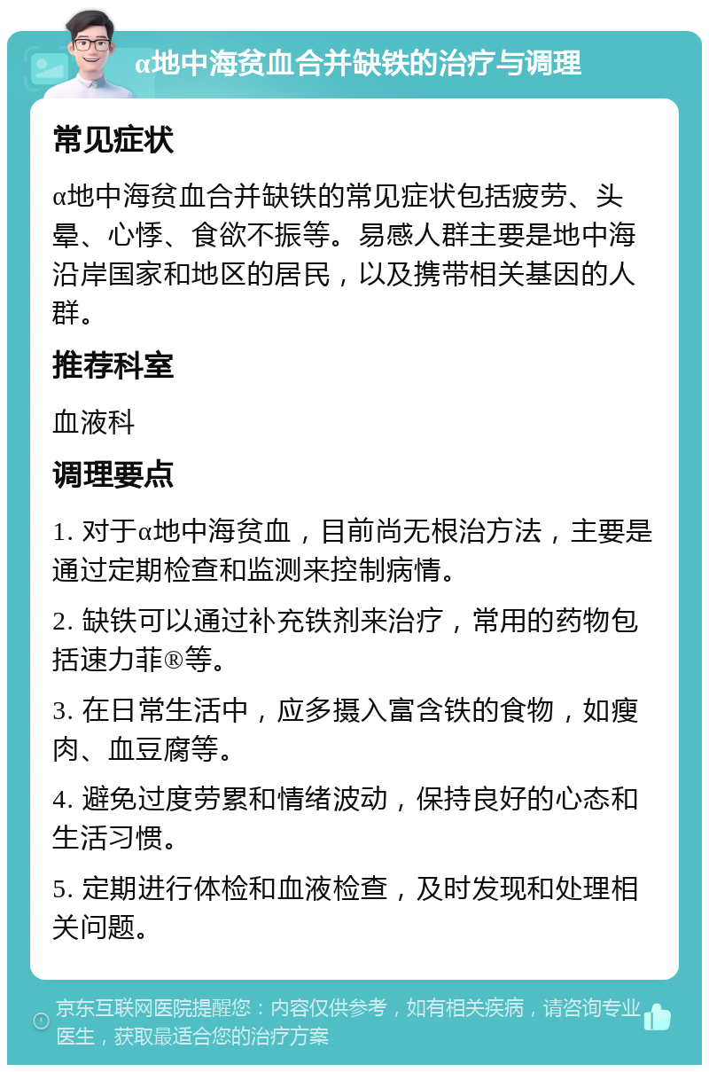 α地中海贫血合并缺铁的治疗与调理 常见症状 α地中海贫血合并缺铁的常见症状包括疲劳、头晕、心悸、食欲不振等。易感人群主要是地中海沿岸国家和地区的居民，以及携带相关基因的人群。 推荐科室 血液科 调理要点 1. 对于α地中海贫血，目前尚无根治方法，主要是通过定期检查和监测来控制病情。 2. 缺铁可以通过补充铁剂来治疗，常用的药物包括速力菲®等。 3. 在日常生活中，应多摄入富含铁的食物，如瘦肉、血豆腐等。 4. 避免过度劳累和情绪波动，保持良好的心态和生活习惯。 5. 定期进行体检和血液检查，及时发现和处理相关问题。