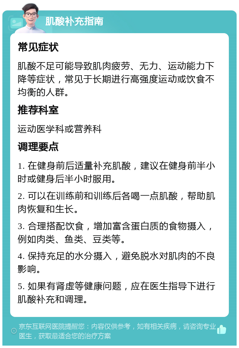 肌酸补充指南 常见症状 肌酸不足可能导致肌肉疲劳、无力、运动能力下降等症状，常见于长期进行高强度运动或饮食不均衡的人群。 推荐科室 运动医学科或营养科 调理要点 1. 在健身前后适量补充肌酸，建议在健身前半小时或健身后半小时服用。 2. 可以在训练前和训练后各喝一点肌酸，帮助肌肉恢复和生长。 3. 合理搭配饮食，增加富含蛋白质的食物摄入，例如肉类、鱼类、豆类等。 4. 保持充足的水分摄入，避免脱水对肌肉的不良影响。 5. 如果有肾虚等健康问题，应在医生指导下进行肌酸补充和调理。