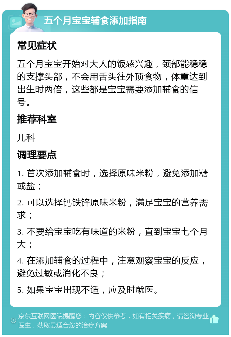 五个月宝宝辅食添加指南 常见症状 五个月宝宝开始对大人的饭感兴趣，颈部能稳稳的支撑头部，不会用舌头往外顶食物，体重达到出生时两倍，这些都是宝宝需要添加辅食的信号。 推荐科室 儿科 调理要点 1. 首次添加辅食时，选择原味米粉，避免添加糖或盐； 2. 可以选择钙铁锌原味米粉，满足宝宝的营养需求； 3. 不要给宝宝吃有味道的米粉，直到宝宝七个月大； 4. 在添加辅食的过程中，注意观察宝宝的反应，避免过敏或消化不良； 5. 如果宝宝出现不适，应及时就医。