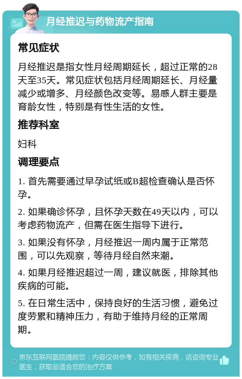 月经推迟与药物流产指南 常见症状 月经推迟是指女性月经周期延长，超过正常的28天至35天。常见症状包括月经周期延长、月经量减少或增多、月经颜色改变等。易感人群主要是育龄女性，特别是有性生活的女性。 推荐科室 妇科 调理要点 1. 首先需要通过早孕试纸或B超检查确认是否怀孕。 2. 如果确诊怀孕，且怀孕天数在49天以内，可以考虑药物流产，但需在医生指导下进行。 3. 如果没有怀孕，月经推迟一周内属于正常范围，可以先观察，等待月经自然来潮。 4. 如果月经推迟超过一周，建议就医，排除其他疾病的可能。 5. 在日常生活中，保持良好的生活习惯，避免过度劳累和精神压力，有助于维持月经的正常周期。