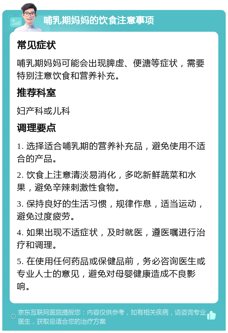 哺乳期妈妈的饮食注意事项 常见症状 哺乳期妈妈可能会出现脾虚、便溏等症状，需要特别注意饮食和营养补充。 推荐科室 妇产科或儿科 调理要点 1. 选择适合哺乳期的营养补充品，避免使用不适合的产品。 2. 饮食上注意清淡易消化，多吃新鲜蔬菜和水果，避免辛辣刺激性食物。 3. 保持良好的生活习惯，规律作息，适当运动，避免过度疲劳。 4. 如果出现不适症状，及时就医，遵医嘱进行治疗和调理。 5. 在使用任何药品或保健品前，务必咨询医生或专业人士的意见，避免对母婴健康造成不良影响。