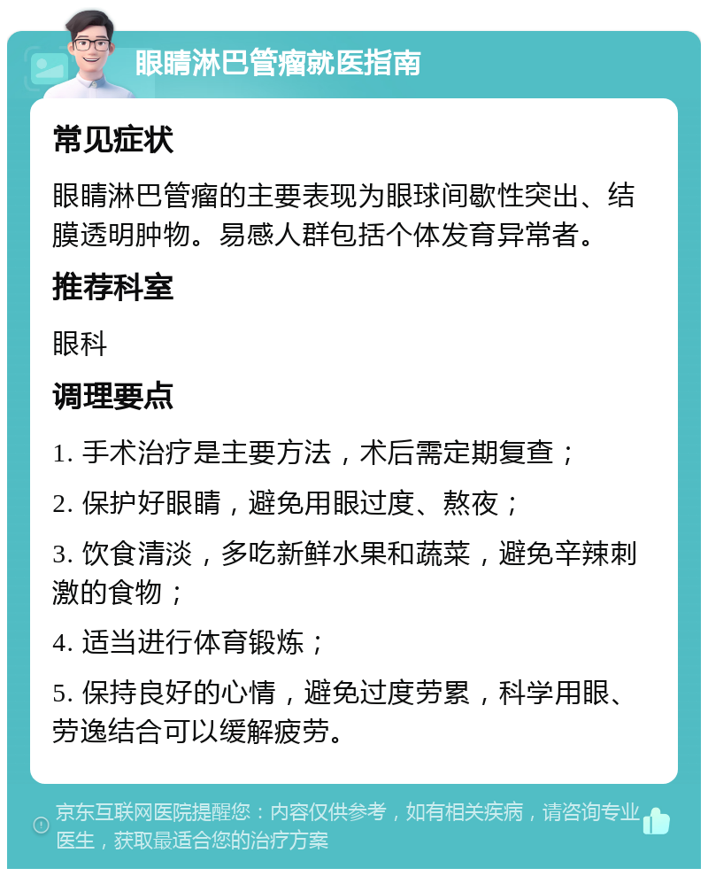 眼睛淋巴管瘤就医指南 常见症状 眼睛淋巴管瘤的主要表现为眼球间歇性突出、结膜透明肿物。易感人群包括个体发育异常者。 推荐科室 眼科 调理要点 1. 手术治疗是主要方法，术后需定期复查； 2. 保护好眼睛，避免用眼过度、熬夜； 3. 饮食清淡，多吃新鲜水果和蔬菜，避免辛辣刺激的食物； 4. 适当进行体育锻炼； 5. 保持良好的心情，避免过度劳累，科学用眼、劳逸结合可以缓解疲劳。