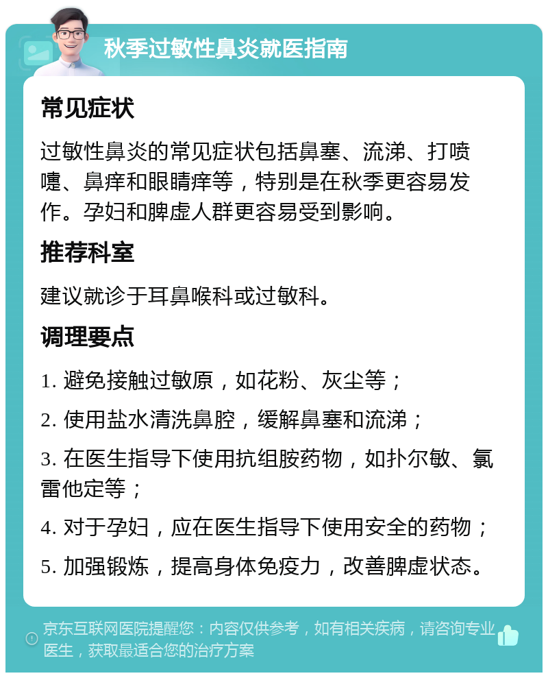 秋季过敏性鼻炎就医指南 常见症状 过敏性鼻炎的常见症状包括鼻塞、流涕、打喷嚏、鼻痒和眼睛痒等，特别是在秋季更容易发作。孕妇和脾虚人群更容易受到影响。 推荐科室 建议就诊于耳鼻喉科或过敏科。 调理要点 1. 避免接触过敏原，如花粉、灰尘等； 2. 使用盐水清洗鼻腔，缓解鼻塞和流涕； 3. 在医生指导下使用抗组胺药物，如扑尔敏、氯雷他定等； 4. 对于孕妇，应在医生指导下使用安全的药物； 5. 加强锻炼，提高身体免疫力，改善脾虚状态。