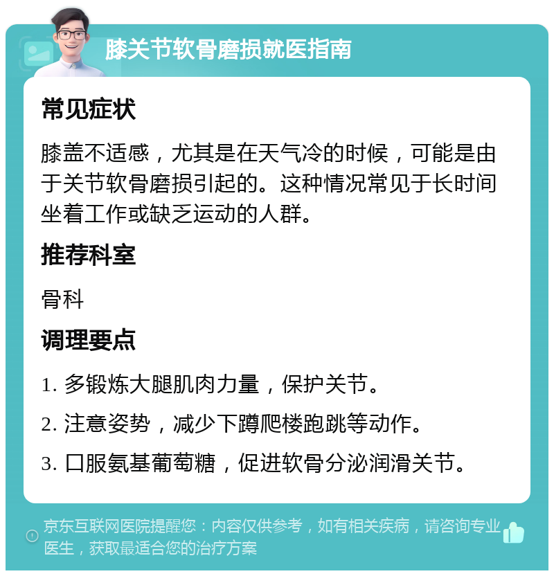 膝关节软骨磨损就医指南 常见症状 膝盖不适感，尤其是在天气冷的时候，可能是由于关节软骨磨损引起的。这种情况常见于长时间坐着工作或缺乏运动的人群。 推荐科室 骨科 调理要点 1. 多锻炼大腿肌肉力量，保护关节。 2. 注意姿势，减少下蹲爬楼跑跳等动作。 3. 口服氨基葡萄糖，促进软骨分泌润滑关节。