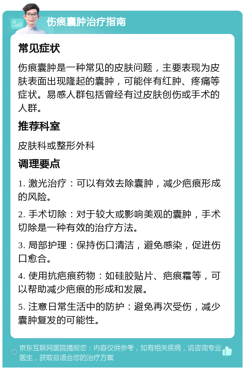 伤痕囊肿治疗指南 常见症状 伤痕囊肿是一种常见的皮肤问题，主要表现为皮肤表面出现隆起的囊肿，可能伴有红肿、疼痛等症状。易感人群包括曾经有过皮肤创伤或手术的人群。 推荐科室 皮肤科或整形外科 调理要点 1. 激光治疗：可以有效去除囊肿，减少疤痕形成的风险。 2. 手术切除：对于较大或影响美观的囊肿，手术切除是一种有效的治疗方法。 3. 局部护理：保持伤口清洁，避免感染，促进伤口愈合。 4. 使用抗疤痕药物：如硅胶贴片、疤痕霜等，可以帮助减少疤痕的形成和发展。 5. 注意日常生活中的防护：避免再次受伤，减少囊肿复发的可能性。